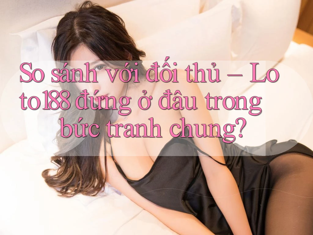 So sánh với đối thủ – Loto188 đứng ở đâu trong bức tranh chung?