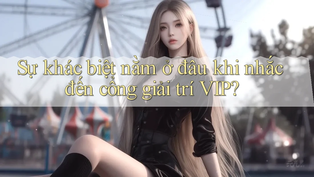 Sự khác biệt nằm ở đâu khi nhắc đến cổng giải trí VIP?