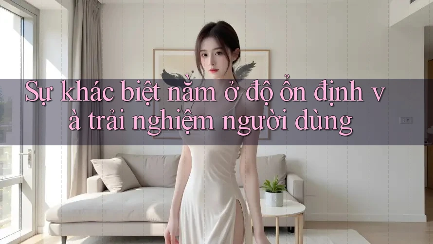 Sự khác biệt nằm ở độ ổn định và trải nghiệm người dùng
