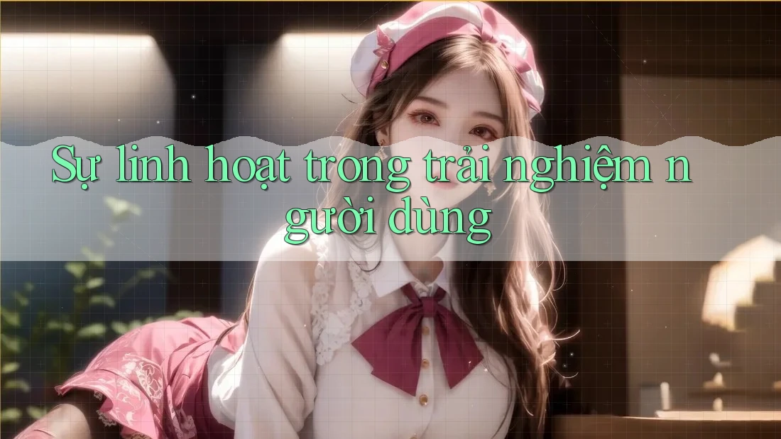 Sự linh hoạt trong trải nghiệm người dùng Sự linh hoạt trong trải nghiệm người dùng