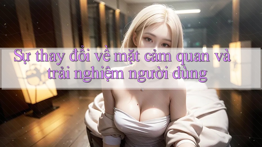 Sự thay đổi về mặt cảm quan và trải nghiệm người dùng Sự thay đổi về mặt cảm quan và trải nghiệm người dùng