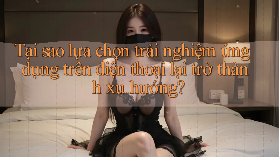 Tại sao lựa chọn trải nghiệm ứng dụng trên điện thoại lại trở thành xu hướng? Tại sao lựa chọn trải nghiệm ứng dụng trên điện thoại lại trở thành xu hướng?