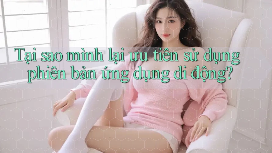 Tại sao mình lại ưu tiên sử dụng phiên bản ứng dụng di động?