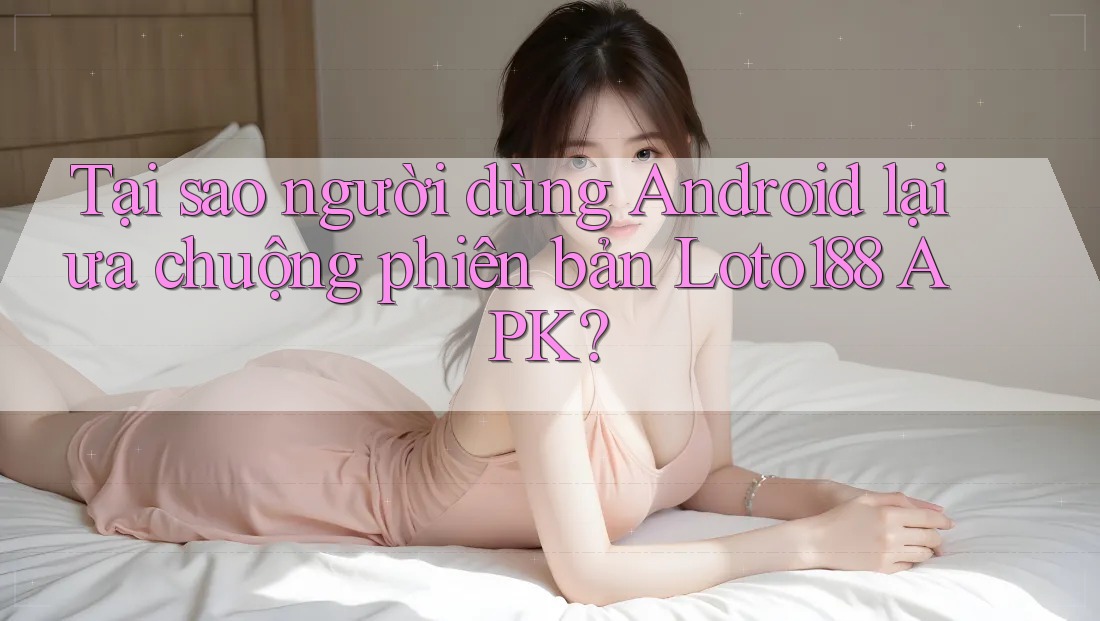 Tại sao người dùng Android lại ưa chuộng phiên bản Loto188 APK? Tại sao người dùng Android lại ưa chuộng phiên bản Loto188 APK?