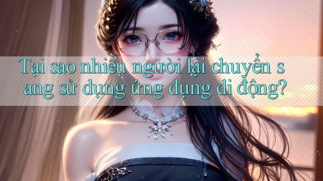 Tại sao nhiều người lại chuyển sang sử dụng ứng dụng di động?
