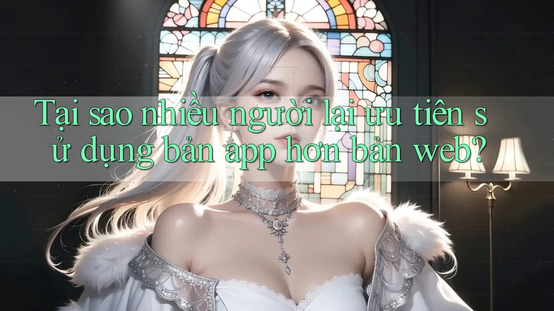 Tại sao nhiều người lại ưu tiên sử dụng bản app hơn bản web?