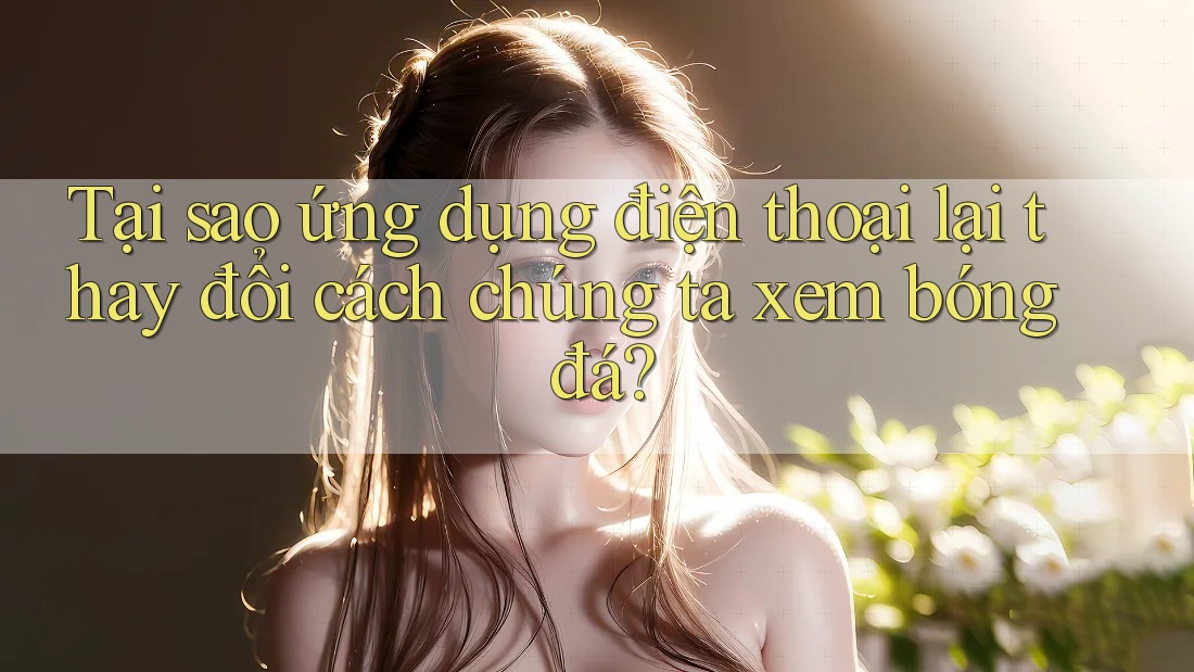 Tại sao ứng dụng điện thoại lại thay đổi cách chúng ta xem bóng đá?