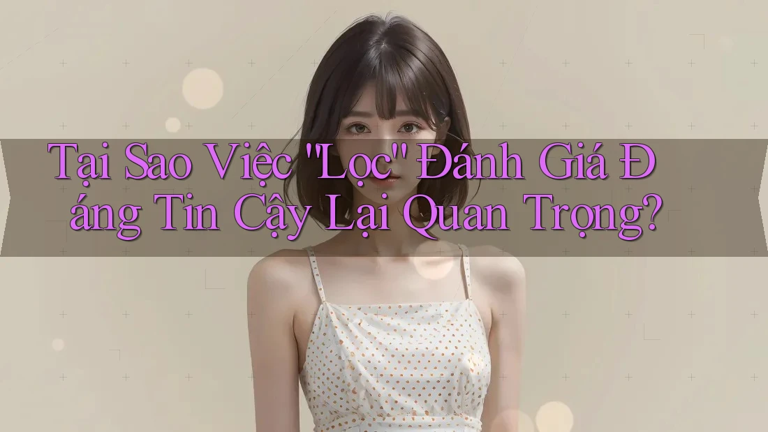Tại Sao Việc “Lọc” Đánh Giá Đáng Tin Cậy Lại Quan Trọng?
