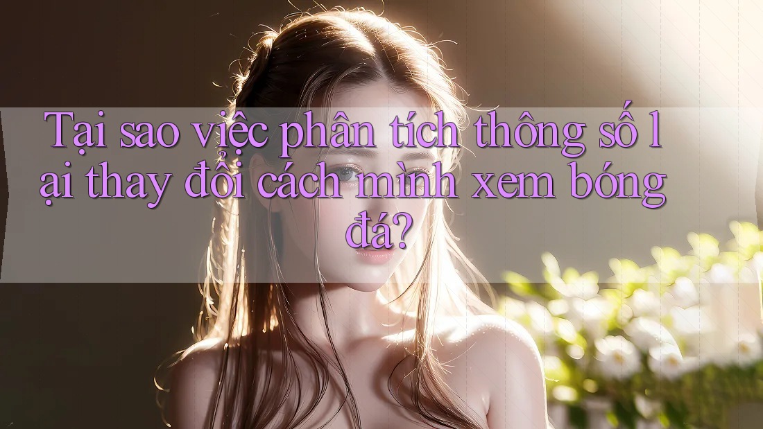 Tại sao việc phân tích thông số lại thay đổi cách mình xem bóng đá? Tại sao việc phân tích thông số lại thay đổi cách mình xem bóng đá?