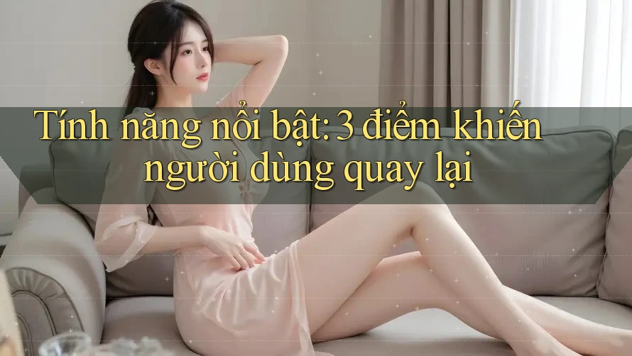 Tính năng nổi bật: 3 điểm khiến người dùng quay lại