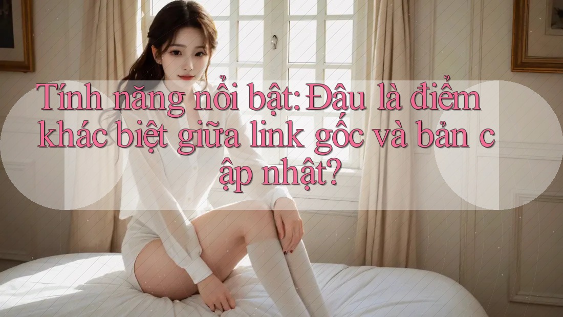 Tính năng nổi bật: Đâu là điểm khác biệt giữa link gốc và bản cập nhật? Tính năng nổi bật: Đâu là điểm khác biệt giữa link gốc và bản cập nhật?