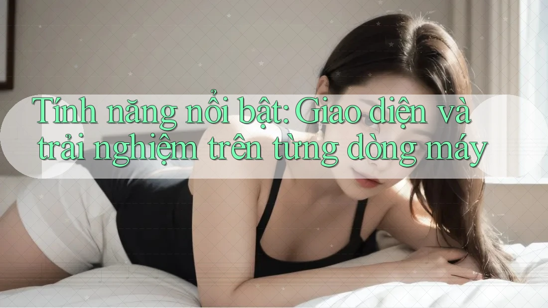 Tính năng nổi bật: Giao diện và trải nghiệm trên từng dòng máy