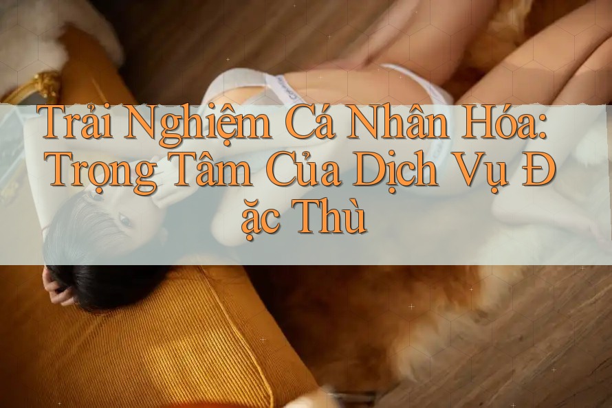Trải Nghiệm Cá Nhân Hóa: Trọng Tâm Của Dịch Vụ Đặc Thù