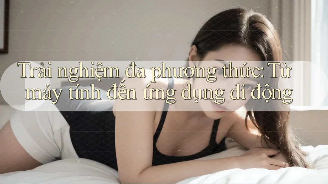 Trải nghiệm đa phương thức: Từ máy tính đến ứng dụng di động