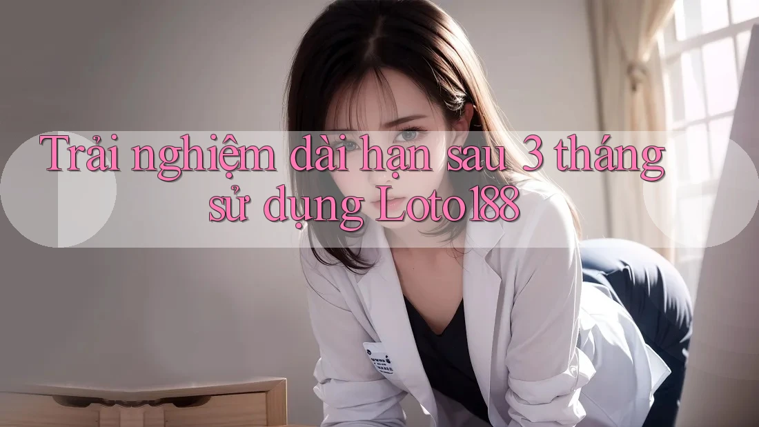 Trải nghiệm dài hạn sau 3 tháng sử dụng Loto188
