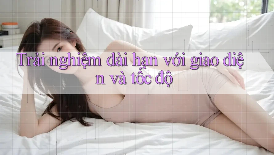 Trải nghiệm dài hạn với giao diện và tốc độ Trải nghiệm dài hạn với giao diện và tốc độ