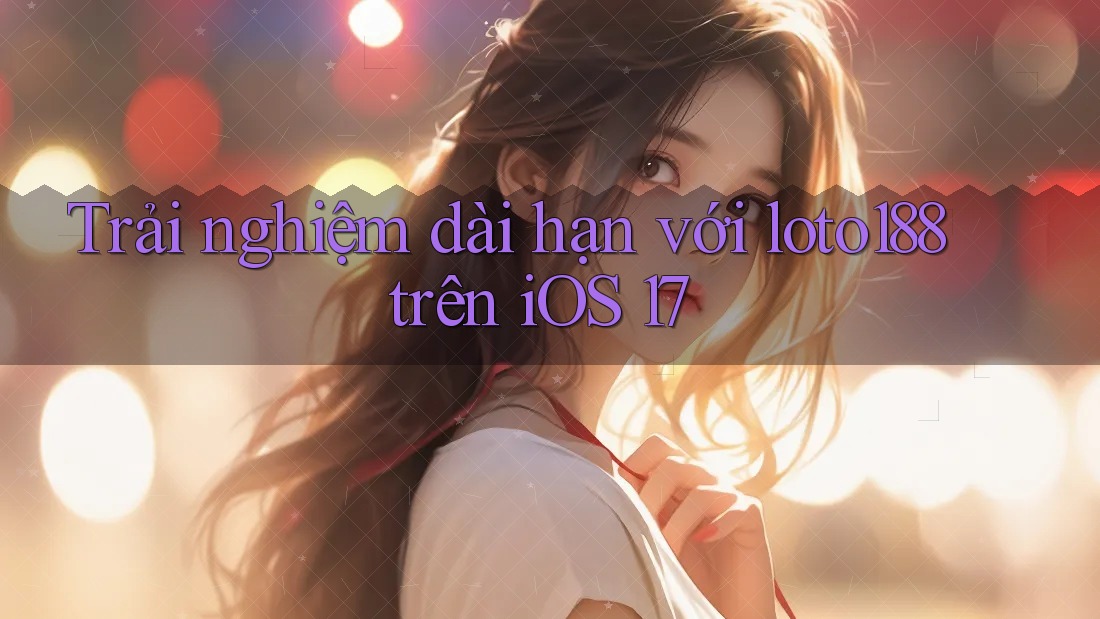 Trải nghiệm dài hạn với loto188 trên iOS 17