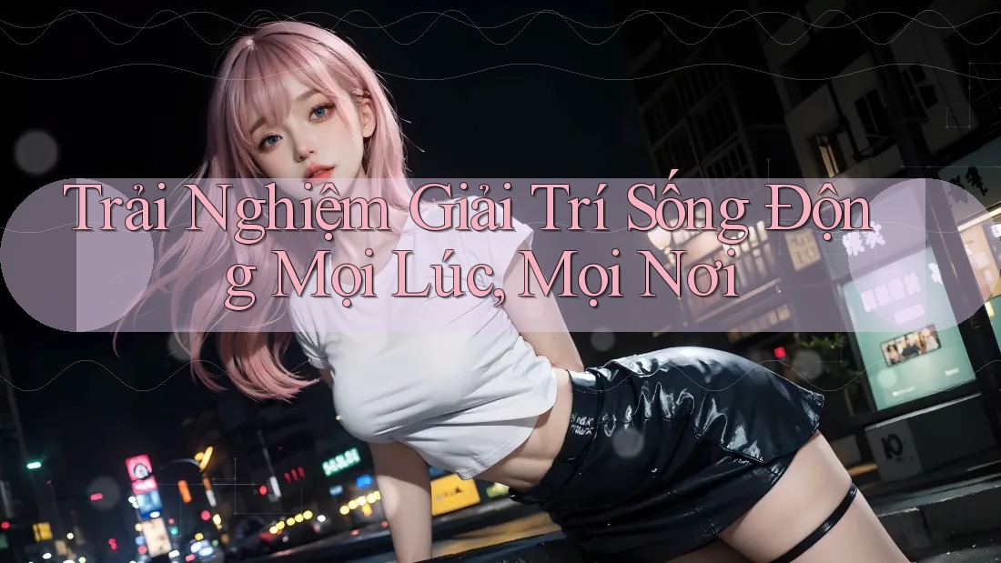 Trải Nghiệm Giải Trí Sống Động Mọi Lúc, Mọi Nơi Trải Nghiệm Giải Trí Sống Động Mọi Lúc, Mọi Nơi