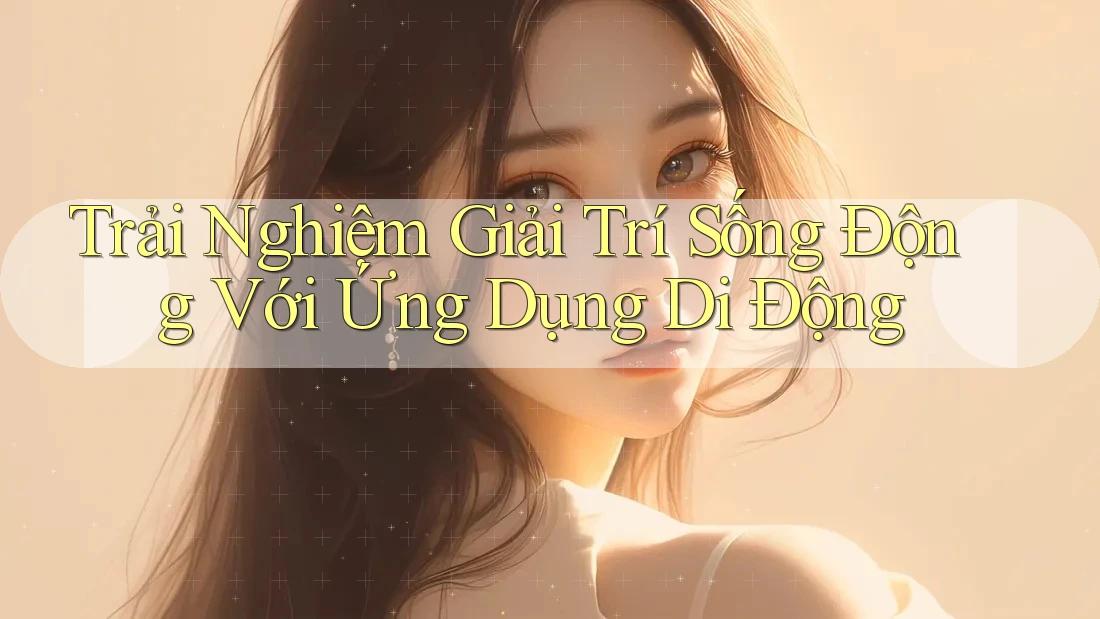 Trải Nghiệm Giải Trí Sống Động Với Ứng Dụng Di Động Trải Nghiệm Giải Trí Sống Động Với Ứng Dụng Di Động