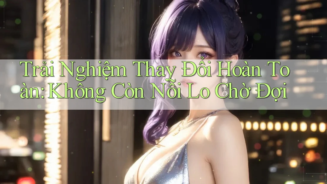 Trải Nghiệm Thay Đổi Hoàn Toàn: Không Còn Nỗi Lo Chờ Đợi Trải Nghiệm Thay Đổi Hoàn Toàn: Không Còn Nỗi Lo Chờ Đợi