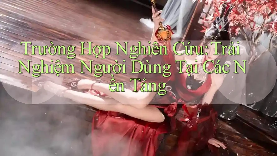 Trường Hợp Nghiên Cứu: Trải Nghiệm Người Dùng Tại Các Nền Tảng