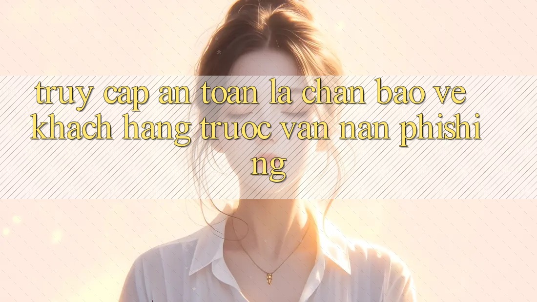 Truy Cập An Toàn: Lá Chắn Bảo Vệ Khách hàng Trước Vấn Nạn Phishing