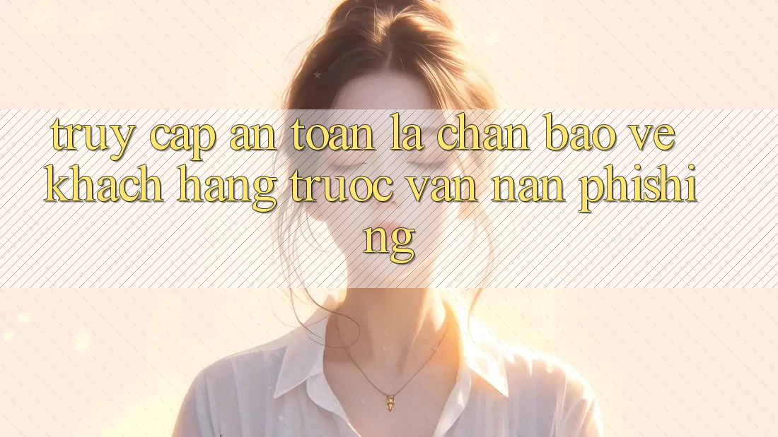 Truy Cập An Toàn: Lá Chắn Bảo Vệ Khách hàng Trước Vấn Nạn Phishing Truy Cập An Toàn: Lá Chắn Bảo Vệ Khách hàng Trước Vấn Nạn Phishing