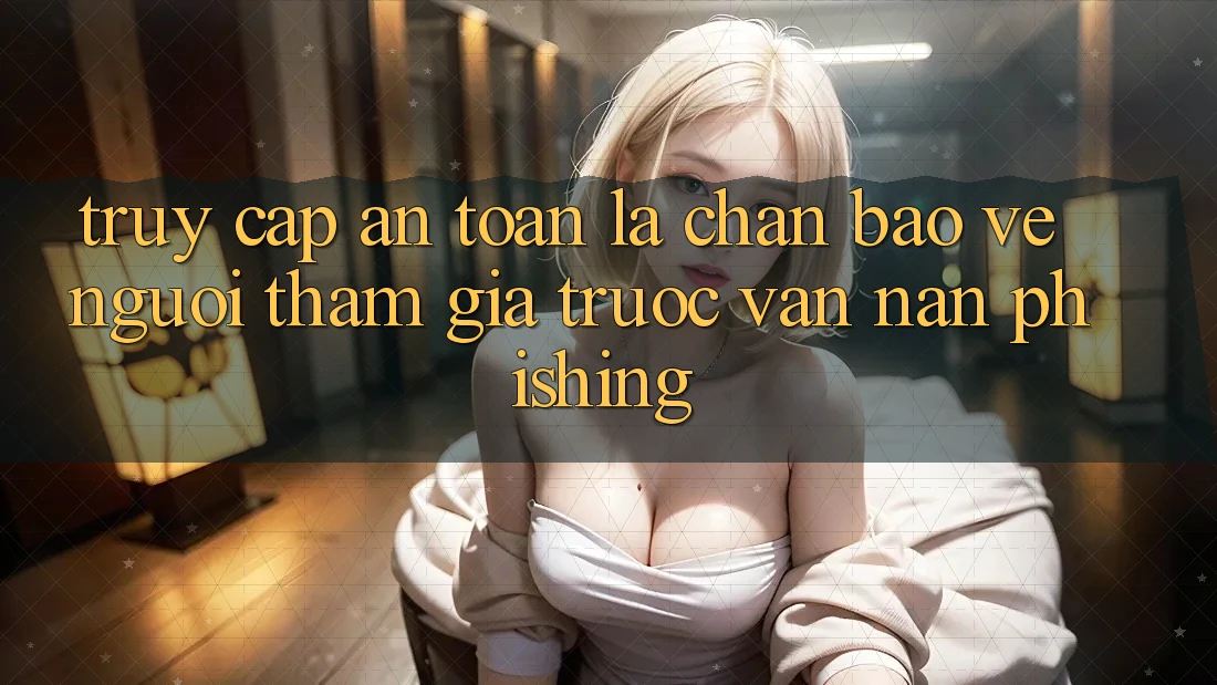 Truy Cập An Toàn: Lá Chắn Bảo Vệ Người tham gia Trước Vấn Nạn Phishing Truy Cập An Toàn: Lá Chắn Bảo Vệ Người tham gia Trước Vấn Nạn Phishing
