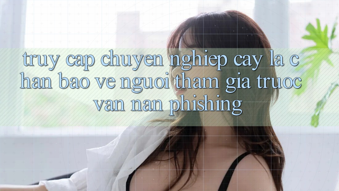 Truy Cập Chuyên nghiệp cậy: Lá Chắn Bảo Vệ Người tham gia Trước Vấn Nạn Phishing