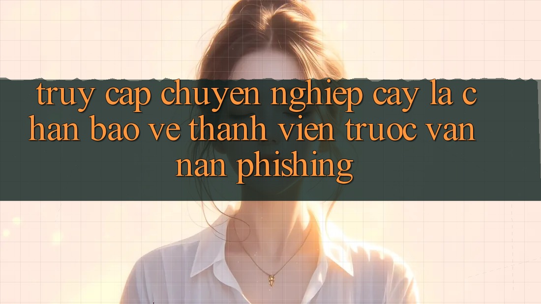 Truy Cập Chuyên nghiệp cậy: Lá Chắn Bảo Vệ Thành viên Trước Vấn Nạn Phishing Truy Cập Chuyên nghiệp cậy: Lá Chắn Bảo Vệ Thành viên Trước Vấn Nạn Phishing
