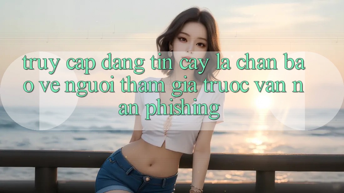 Truy Cập Đáng tin cậy: Lá Chắn Bảo Vệ Người tham gia Trước Vấn Nạn Phishing