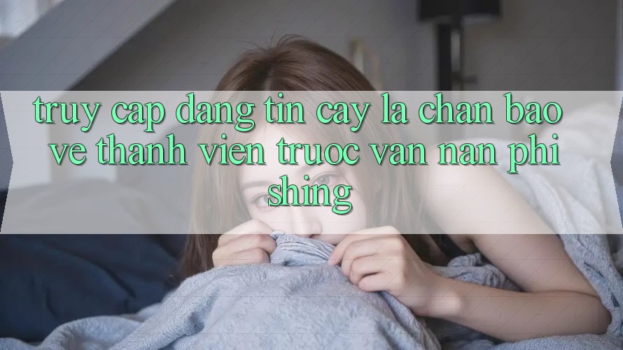Truy Cập Đáng tin cậy: Lá Chắn Bảo Vệ Thành viên Trước Vấn Nạn Phishing