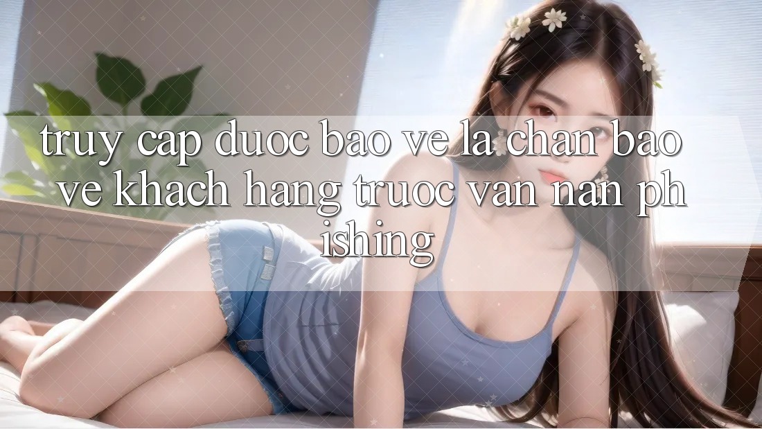 Truy Cập Được bảo vệ: Lá Chắn Bảo Vệ Khách hàng Trước Vấn Nạn Phishing