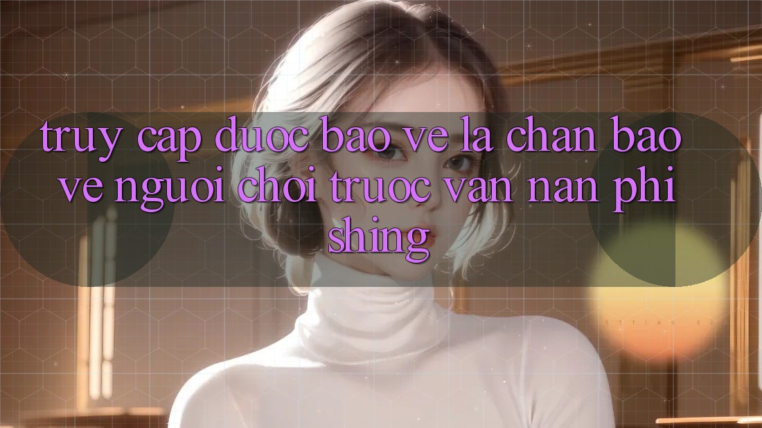 Truy Cập Được bảo vệ: Lá Chắn Bảo Vệ Người Chơi Trước Vấn Nạn Phishing Truy Cập Được bảo vệ: Lá Chắn Bảo Vệ Người Chơi Trước Vấn Nạn Phishing