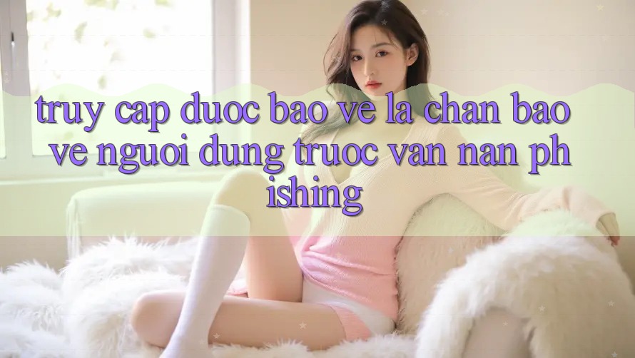 Truy Cập Được bảo vệ: Lá Chắn Bảo Vệ Người dùng Trước Vấn Nạn Phishing