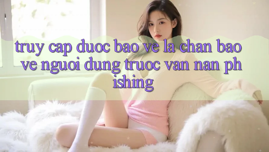 Truy Cập Được bảo vệ: Lá Chắn Bảo Vệ Người dùng Trước Vấn Nạn Phishing Truy Cập Được bảo vệ: Lá Chắn Bảo Vệ Người dùng Trước Vấn Nạn Phishing