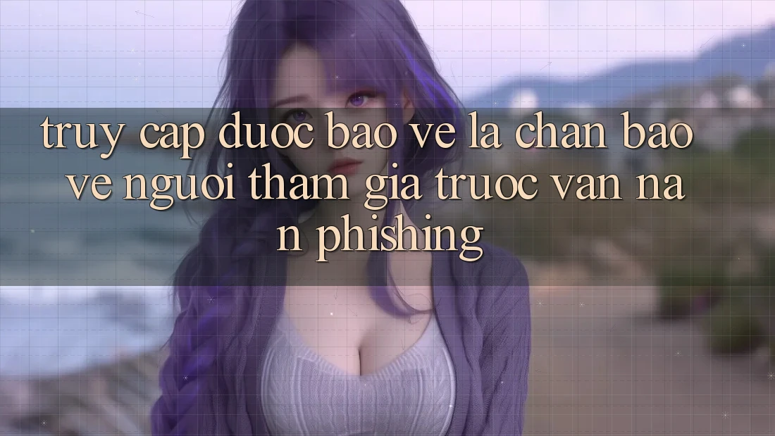 Truy Cập Được bảo vệ: Lá Chắn Bảo Vệ Người tham gia Trước Vấn Nạn Phishing