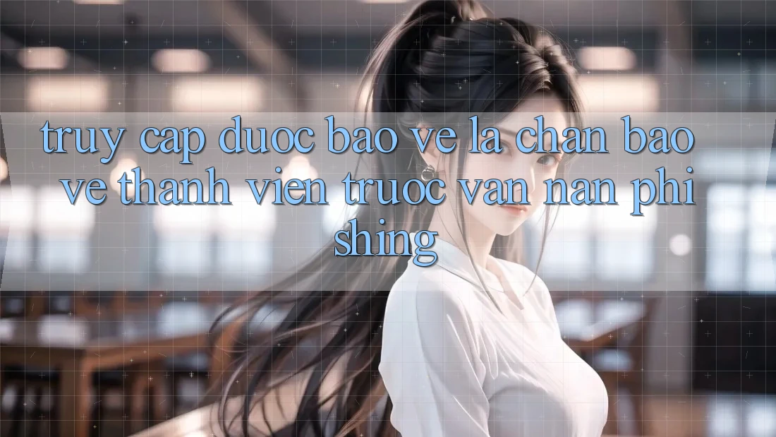 Truy Cập Được bảo vệ: Lá Chắn Bảo Vệ Thành viên Trước Vấn Nạn Phishing