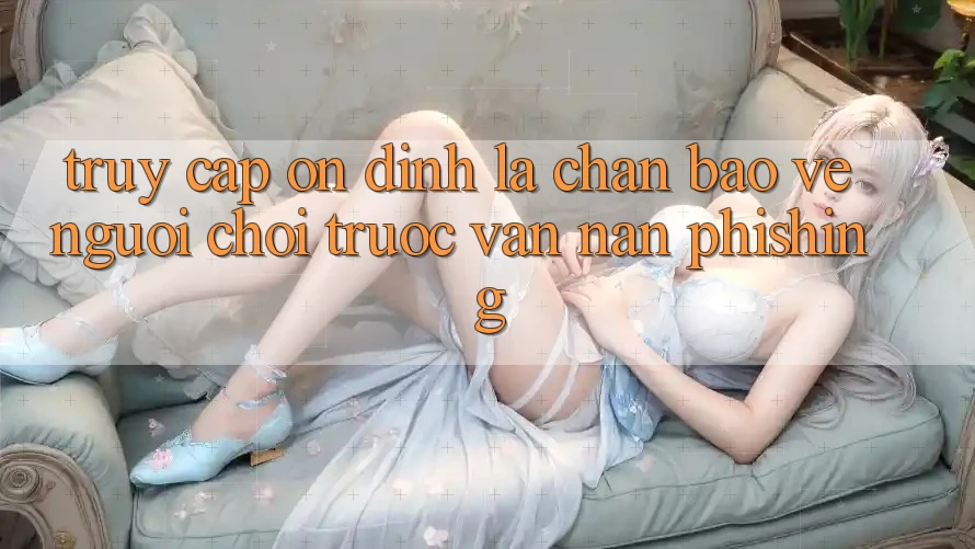 Truy Cập Ổn định: Lá Chắn Bảo Vệ Người Chơi Trước Vấn Nạn Phishing