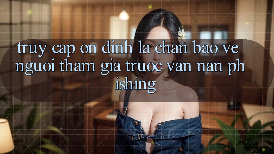 Truy Cập Ổn định: Lá Chắn Bảo Vệ Người tham gia Trước Vấn Nạn Phishing