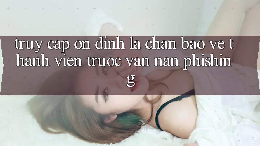 Truy Cập Ổn định: Lá Chắn Bảo Vệ Thành viên Trước Vấn Nạn Phishing Truy Cập Ổn định: Lá Chắn Bảo Vệ Thành viên Trước Vấn Nạn Phishing