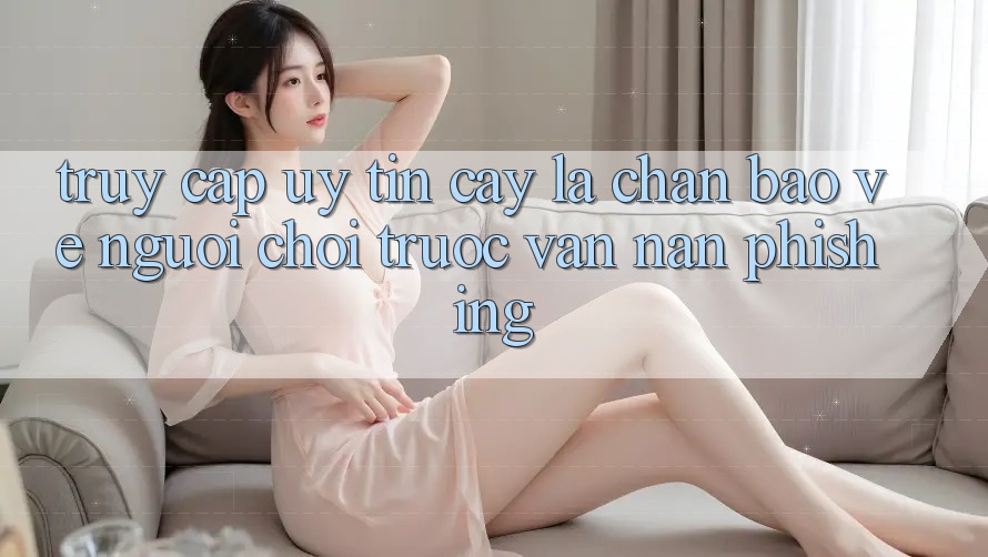 Truy Cập Uy tín cậy: Lá Chắn Bảo Vệ Người Chơi Trước Vấn Nạn Phishing Truy Cập Uy tín cậy: Lá Chắn Bảo Vệ Người Chơi Trước Vấn Nạn Phishing