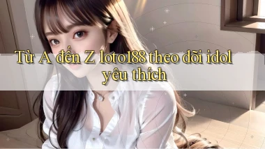 Từ A đến Z loto188 theo dõi idol yêu thích
