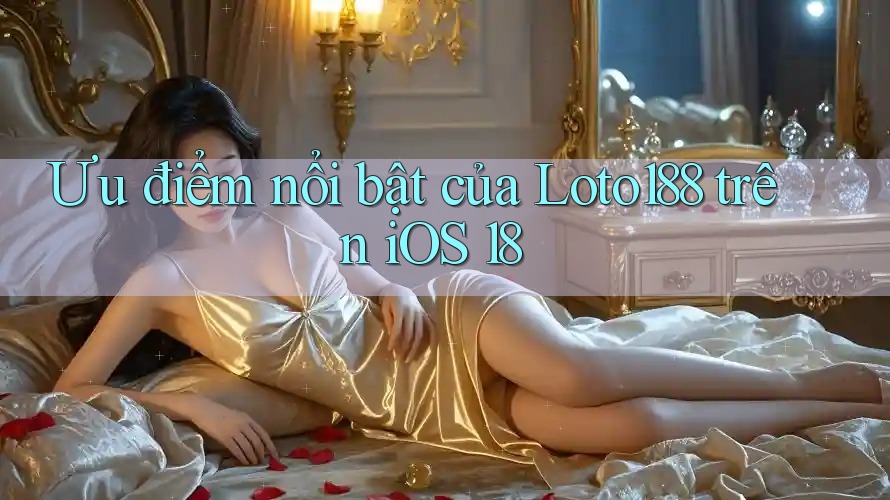 Ưu điểm nổi bật của Loto188 trên iOS 18