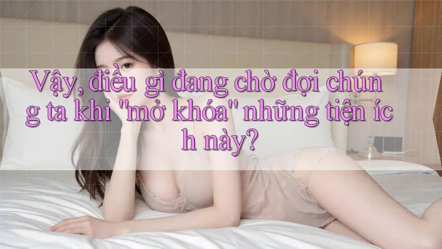 Vậy, điều gì đang chờ đợi chúng ta khi “mở khóa” những tiện ích này?