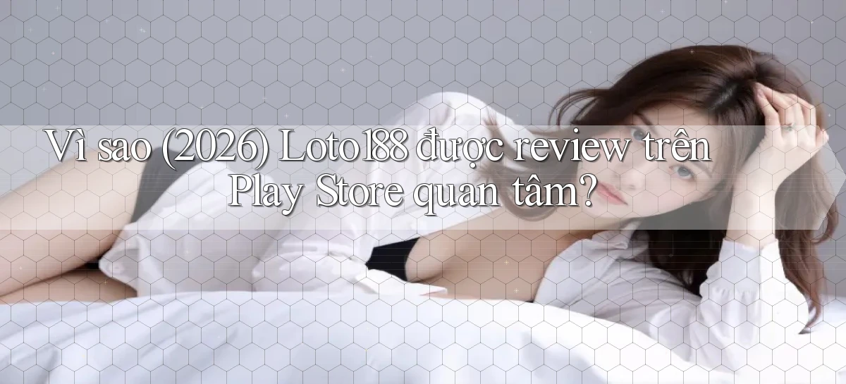 Vì sao (2026) Loto188 được review trên Play Store quan tâm